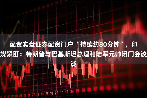 配资实盘证券配资门户 “持续约80分钟”，印媒紧盯：特朗普与巴基斯坦总理和陆军元帅闭门会谈