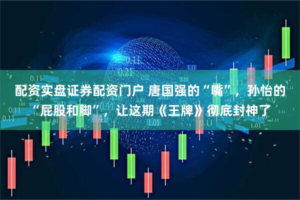 配资实盘证券配资门户 唐国强的“嘴”，孙怡的“屁股和脚”，让这期《王牌》彻底封神了