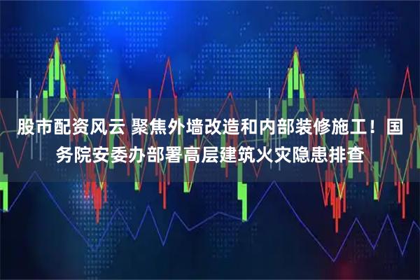 股市配资风云 聚焦外墙改造和内部装修施工！国务院安委办部署高层建筑火灾隐患排查