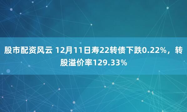 股市配资风云 12月11日寿22转债下跌0.22%，转股溢价率129.33%