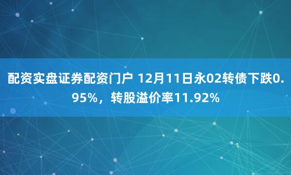 配资实盘证券配资门户 12月11日永02转债下跌0.95%，转股溢价率11.92%