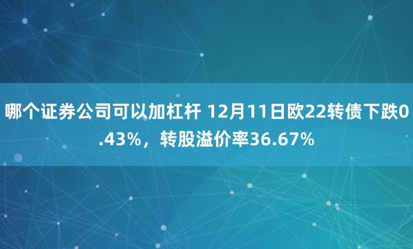 哪个证券公司可以加杠杆 12月11日欧22转债下跌0.43%，转股溢价率36.67%