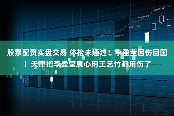 股票配资实盘交易 体检未通过！李盈莹因伤回国！天津把李盈莹袁心玥王艺竹都用伤了