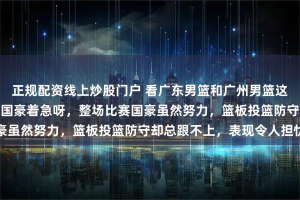 正规配资线上炒股门户 看广东男篮和广州男篮这场CBA常规赛，真为陈国豪着急呀，整场比赛国豪虽然努力，篮板投篮防守却总跟不上，表现令人担忧