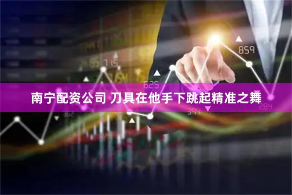 南宁配资公司 刀具在他手下跳起精准之舞
