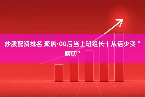 炒股配资排名 聚焦·00后当上班组长｜从话少变“唠叨”