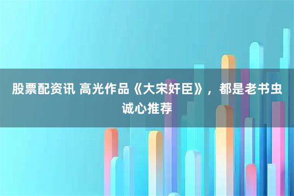 股票配资讯 高光作品《大宋奸臣》，都是老书虫诚心推荐