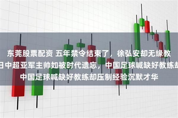 东莞股票配资 五年禁令结束了，徐弘安却无缘教练席无人问津，昔日中超亚军主帅如被时代遗忘，中国足球喊缺好教练却压制经验沉默才华