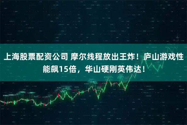 上海股票配资公司 摩尔线程放出王炸！庐山游戏性能飙15倍，华山硬刚英伟达！