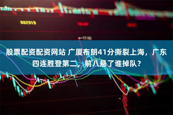 股票配资配资网站 广厦布朗41分撕裂上海，广东四连胜登第二，前八悬了谁掉队？