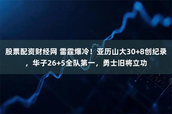 股票配资财经网 雷霆爆冷！亚历山大30+8创纪录，华子26+5全队第一，勇士旧将立功