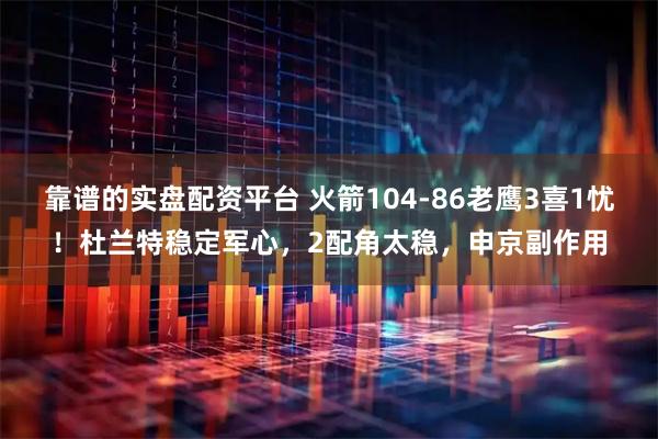 靠谱的实盘配资平台 火箭104-86老鹰3喜1忧!杜兰特稳定军心,2配角太稳,申京副作用