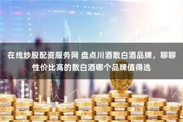 在线炒股配资服务网 盘点川酒散白酒品牌，聊聊性价比高的散白酒哪个品牌值得选