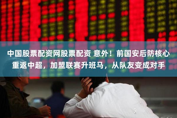 中国股票配资网股票配资 意外！前国安后防核心重返中超，加盟联赛升班马，从队友变成对手
