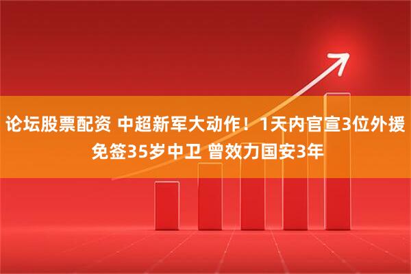论坛股票配资 中超新军大动作！1天内官宣3位外援 免签35岁中卫 曾效力国安3年