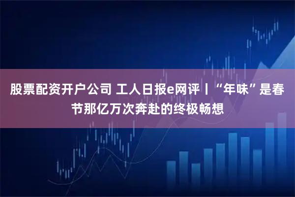 股票配资开户公司 工人日报e网评丨“年味”是春节那亿万次奔赴的终极畅想