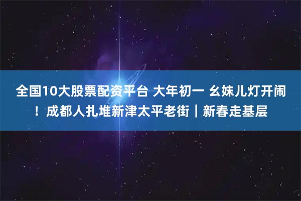 全国10大股票配资平台 大年初一 幺妹儿灯开闹！成都人扎堆新津太平老街｜新春走基层