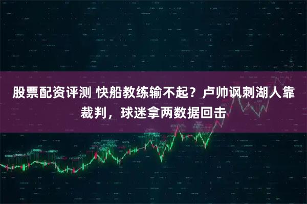 股票配资评测 快船教练输不起？卢帅讽刺湖人靠裁判，球迷拿两数据回击