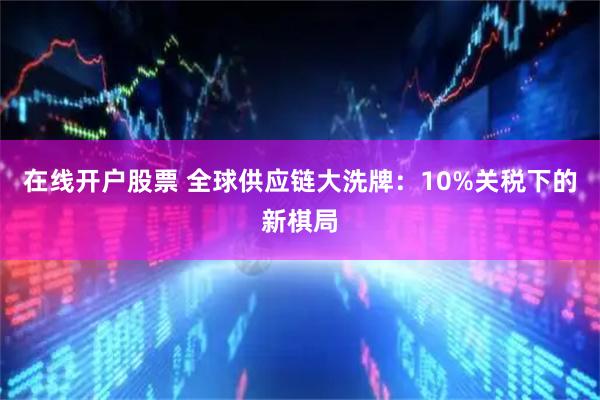 在线开户股票 全球供应链大洗牌：10%关税下的新棋局