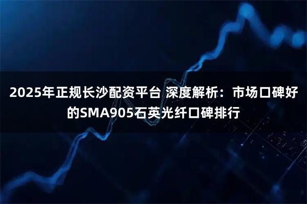 2025年正规长沙配资平台 深度解析：市场口碑好的SMA905石英光纤口碑排行