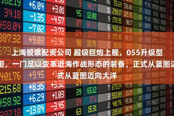 上海股票配资公司 超级巨炮上舰，055升级型即将亮相，一门足以变革近海作战形态的装备，正式从蓝图迈向大洋