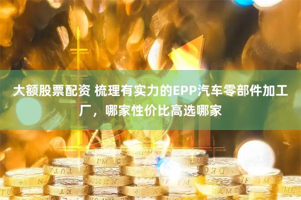 大额股票配资 梳理有实力的EPP汽车零部件加工厂，哪家性价比高选哪家