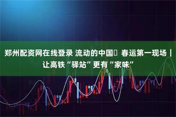 郑州配资网在线登录 流动的中国・春运第一现场|让高铁“驿站”更有“家味”