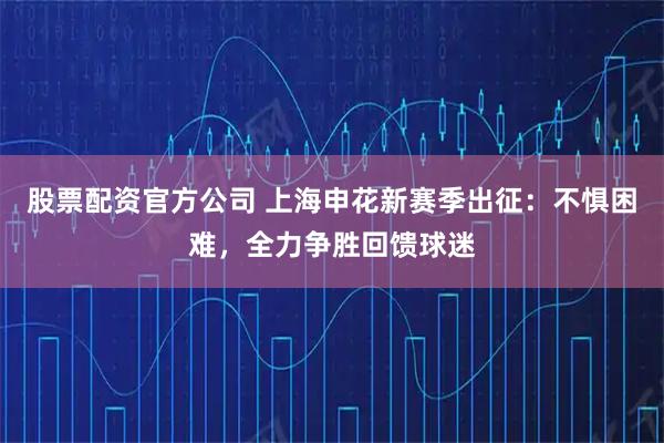 股票配资官方公司 上海申花新赛季出征:不惧困难,全力争胜回馈球迷