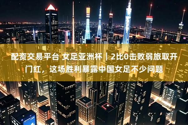配资交易平台 女足亚洲杯|2比0击败弱旅取开门红,这场胜利暴露中国女足不少问题