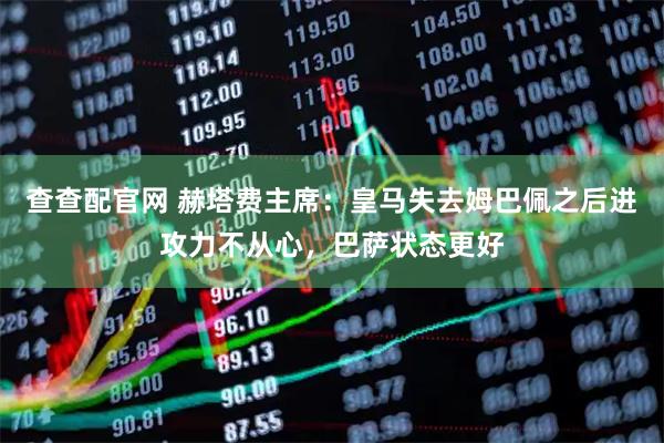 查查配官网 赫塔费主席：皇马失去姆巴佩之后进攻力不从心，巴萨状态更好