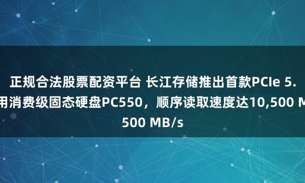 正规合法股票配资平台 长江存储推出首款PCIe 5.0商用消费级固态硬盘PC550，顺序读取速度达10,500 MB/s