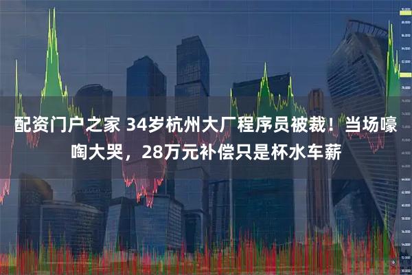 配资门户之家 34岁杭州大厂程序员被裁！当场嚎啕大哭，28万元补偿只是杯水车薪
