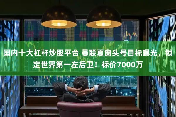 国内十大杠杆炒股平台 曼联夏窗头号目标曝光,锁定世界第一左后卫!标价7000万