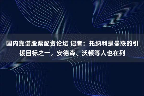 国内靠谱股票配资论坛 记者：托纳利是曼联的引援目标之一，安德森、沃顿等人也在列