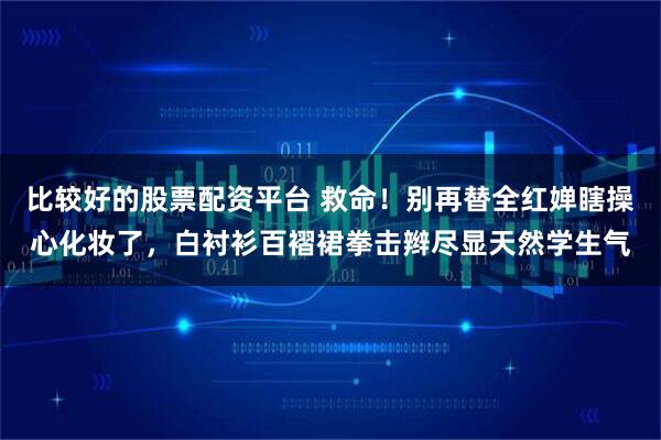 比较好的股票配资平台 救命!别再替全红婵瞎操心化妆了,白衬衫百褶裙拳击辫尽显天然学生气