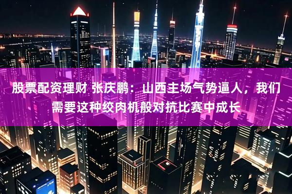股票配资理财 张庆鹏：山西主场气势逼人，我们需要这种绞肉机般对抗比赛中成长