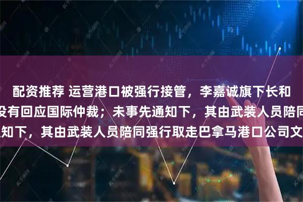 配资推荐 运营港口被强行接管，李嘉诚旗下长和最新发声：巴拿马政府没有回应国际仲裁；未事先通知下，其由武装人员陪同强行取走巴拿马港口公司文件