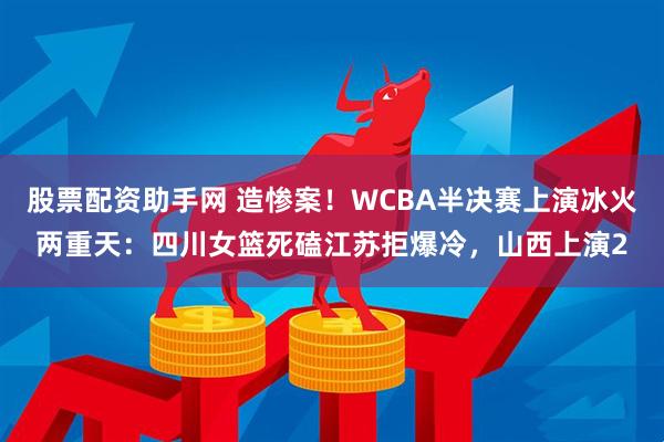 股票配资助手网 造惨案！WCBA半决赛上演冰火两重天：四川女篮死磕江苏拒爆冷，山西上演2