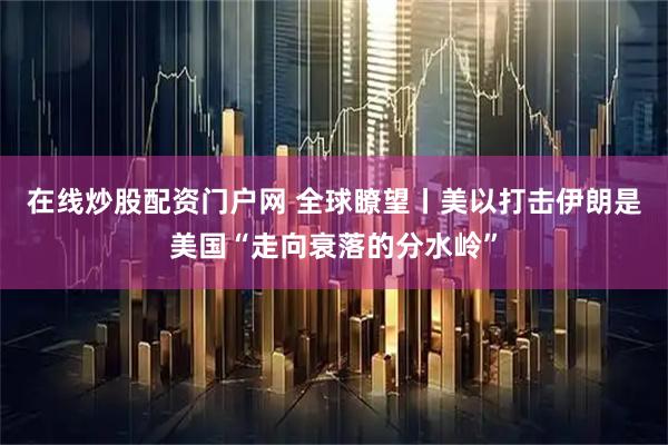 在线炒股配资门户网 全球瞭望丨美以打击伊朗是美国“走向衰落的分水岭”
