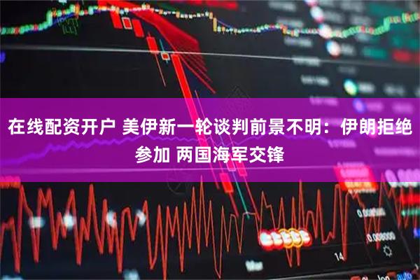 在线配资开户 美伊新一轮谈判前景不明：伊朗拒绝参加 两国海军交锋