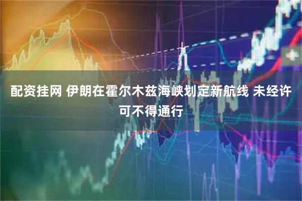 配资挂网 伊朗在霍尔木兹海峡划定新航线 未经许可不得通行