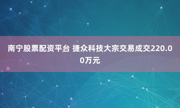南宁股票配资平台 捷众科技大宗交易成交220.00万元