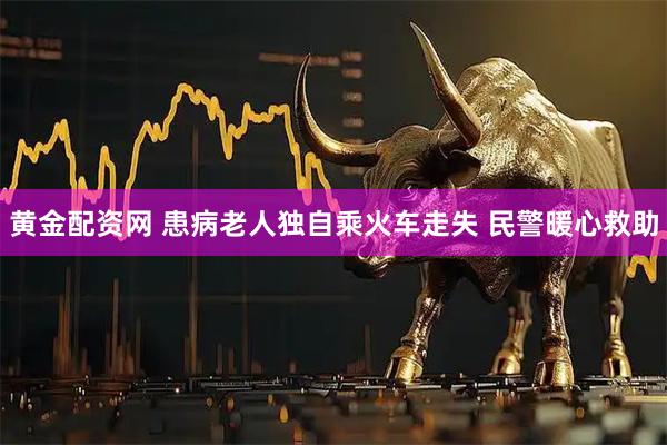 黄金配资网 患病老人独自乘火车走失 民警暖心救助