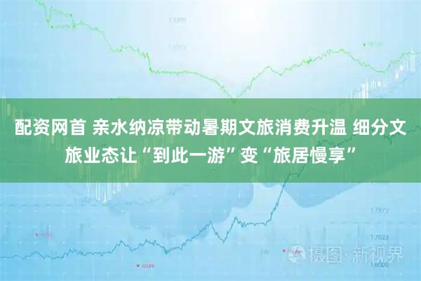 配资网首 亲水纳凉带动暑期文旅消费升温 细分文旅业态让“到此一游”变“旅居慢享”